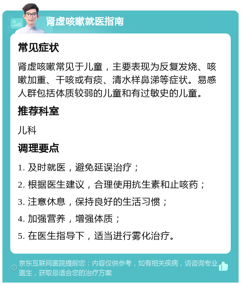 肾虚咳嗽就医指南 常见症状 肾虚咳嗽常见于儿童，主要表现为反复发烧、咳嗽加重、干咳或有痰、清水样鼻涕等症状。易感人群包括体质较弱的儿童和有过敏史的儿童。 推荐科室 儿科 调理要点 1. 及时就医，避免延误治疗； 2. 根据医生建议，合理使用抗生素和止咳药； 3. 注意休息，保持良好的生活习惯； 4. 加强营养，增强体质； 5. 在医生指导下，适当进行雾化治疗。