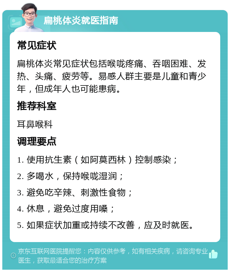 扁桃体炎就医指南 常见症状 扁桃体炎常见症状包括喉咙疼痛、吞咽困难、发热、头痛、疲劳等。易感人群主要是儿童和青少年，但成年人也可能患病。 推荐科室 耳鼻喉科 调理要点 1. 使用抗生素（如阿莫西林）控制感染； 2. 多喝水，保持喉咙湿润； 3. 避免吃辛辣、刺激性食物； 4. 休息，避免过度用嗓； 5. 如果症状加重或持续不改善，应及时就医。