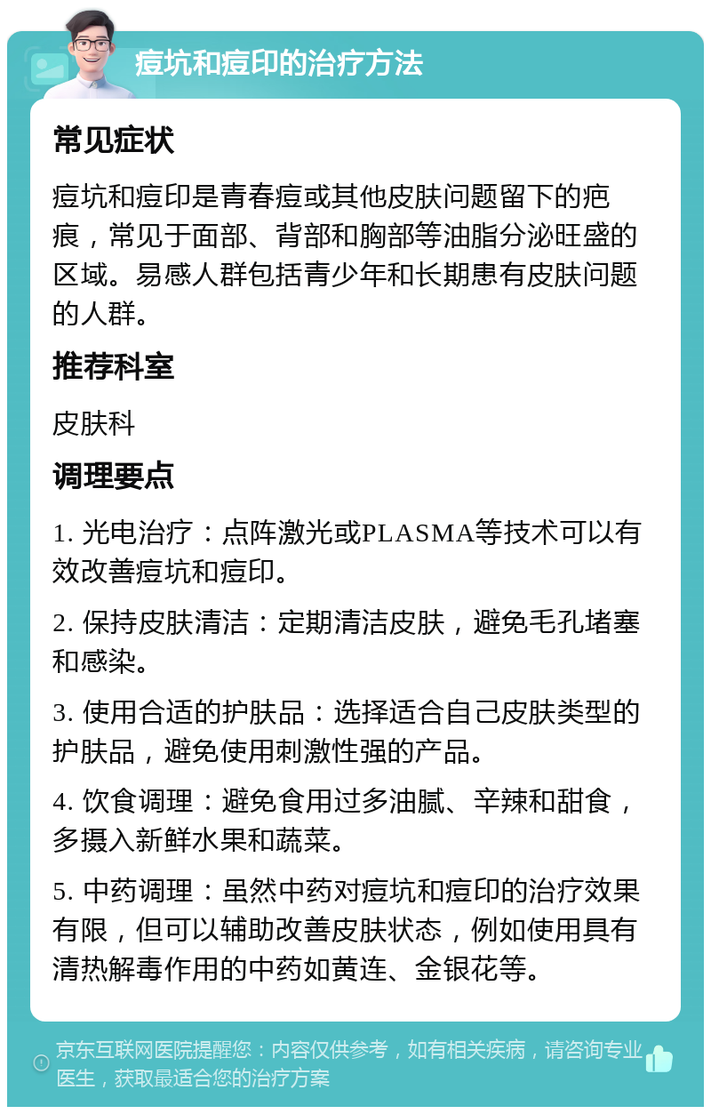 痘坑和痘印的治疗方法 常见症状 痘坑和痘印是青春痘或其他皮肤问题留下的疤痕，常见于面部、背部和胸部等油脂分泌旺盛的区域。易感人群包括青少年和长期患有皮肤问题的人群。 推荐科室 皮肤科 调理要点 1. 光电治疗：点阵激光或PLASMA等技术可以有效改善痘坑和痘印。 2. 保持皮肤清洁：定期清洁皮肤，避免毛孔堵塞和感染。 3. 使用合适的护肤品：选择适合自己皮肤类型的护肤品，避免使用刺激性强的产品。 4. 饮食调理：避免食用过多油腻、辛辣和甜食，多摄入新鲜水果和蔬菜。 5. 中药调理：虽然中药对痘坑和痘印的治疗效果有限，但可以辅助改善皮肤状态，例如使用具有清热解毒作用的中药如黄连、金银花等。