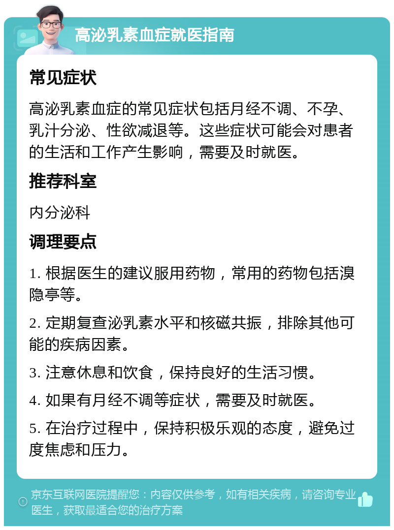 高泌乳素血症就医指南 常见症状 高泌乳素血症的常见症状包括月经不调、不孕、乳汁分泌、性欲减退等。这些症状可能会对患者的生活和工作产生影响，需要及时就医。 推荐科室 内分泌科 调理要点 1. 根据医生的建议服用药物，常用的药物包括溴隐亭等。 2. 定期复查泌乳素水平和核磁共振，排除其他可能的疾病因素。 3. 注意休息和饮食，保持良好的生活习惯。 4. 如果有月经不调等症状，需要及时就医。 5. 在治疗过程中，保持积极乐观的态度，避免过度焦虑和压力。