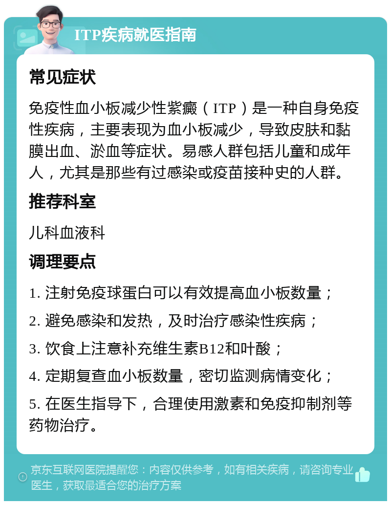 ITP疾病就医指南 常见症状 免疫性血小板减少性紫癜（ITP）是一种自身免疫性疾病，主要表现为血小板减少，导致皮肤和黏膜出血、淤血等症状。易感人群包括儿童和成年人，尤其是那些有过感染或疫苗接种史的人群。 推荐科室 儿科血液科 调理要点 1. 注射免疫球蛋白可以有效提高血小板数量； 2. 避免感染和发热，及时治疗感染性疾病； 3. 饮食上注意补充维生素B12和叶酸； 4. 定期复查血小板数量，密切监测病情变化； 5. 在医生指导下，合理使用激素和免疫抑制剂等药物治疗。