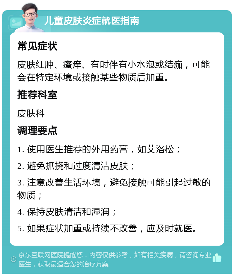 儿童皮肤炎症就医指南 常见症状 皮肤红肿、瘙痒、有时伴有小水泡或结痂，可能会在特定环境或接触某些物质后加重。 推荐科室 皮肤科 调理要点 1. 使用医生推荐的外用药膏，如艾洛松； 2. 避免抓挠和过度清洁皮肤； 3. 注意改善生活环境，避免接触可能引起过敏的物质； 4. 保持皮肤清洁和湿润； 5. 如果症状加重或持续不改善，应及时就医。