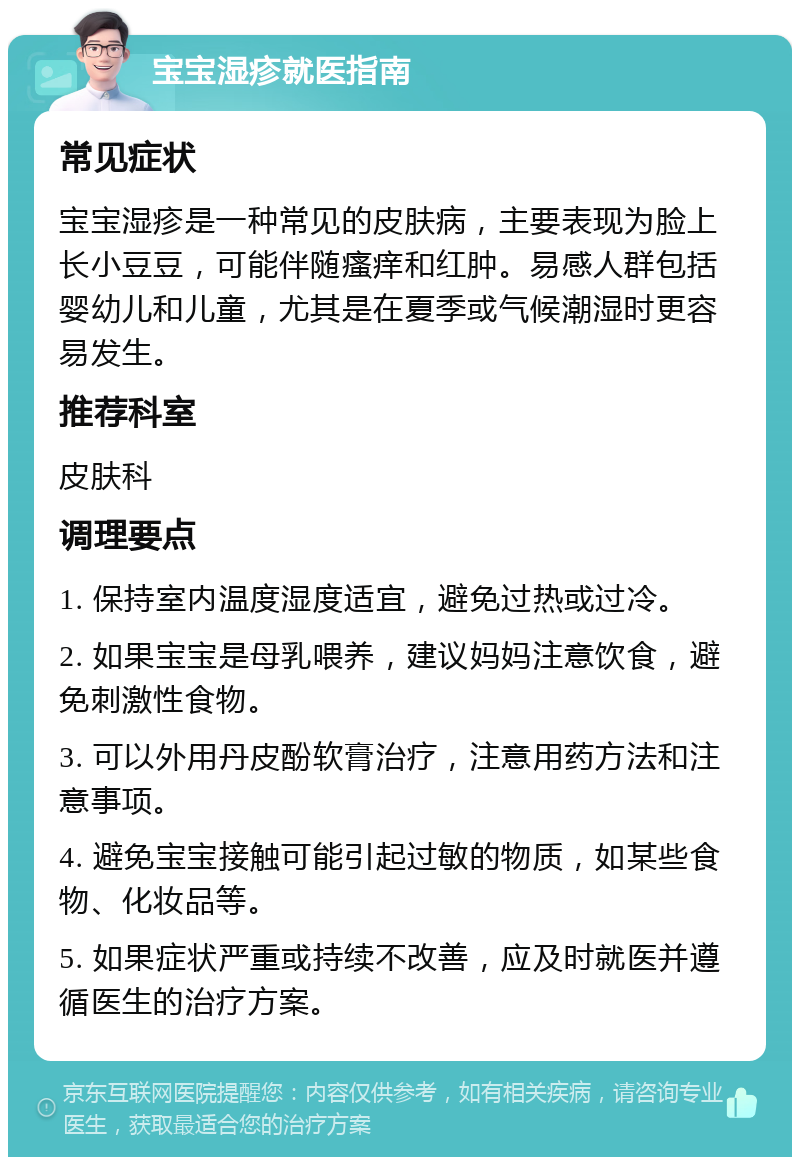 宝宝湿疹就医指南 常见症状 宝宝湿疹是一种常见的皮肤病，主要表现为脸上长小豆豆，可能伴随瘙痒和红肿。易感人群包括婴幼儿和儿童，尤其是在夏季或气候潮湿时更容易发生。 推荐科室 皮肤科 调理要点 1. 保持室内温度湿度适宜，避免过热或过冷。 2. 如果宝宝是母乳喂养，建议妈妈注意饮食，避免刺激性食物。 3. 可以外用丹皮酚软膏治疗，注意用药方法和注意事项。 4. 避免宝宝接触可能引起过敏的物质，如某些食物、化妆品等。 5. 如果症状严重或持续不改善，应及时就医并遵循医生的治疗方案。