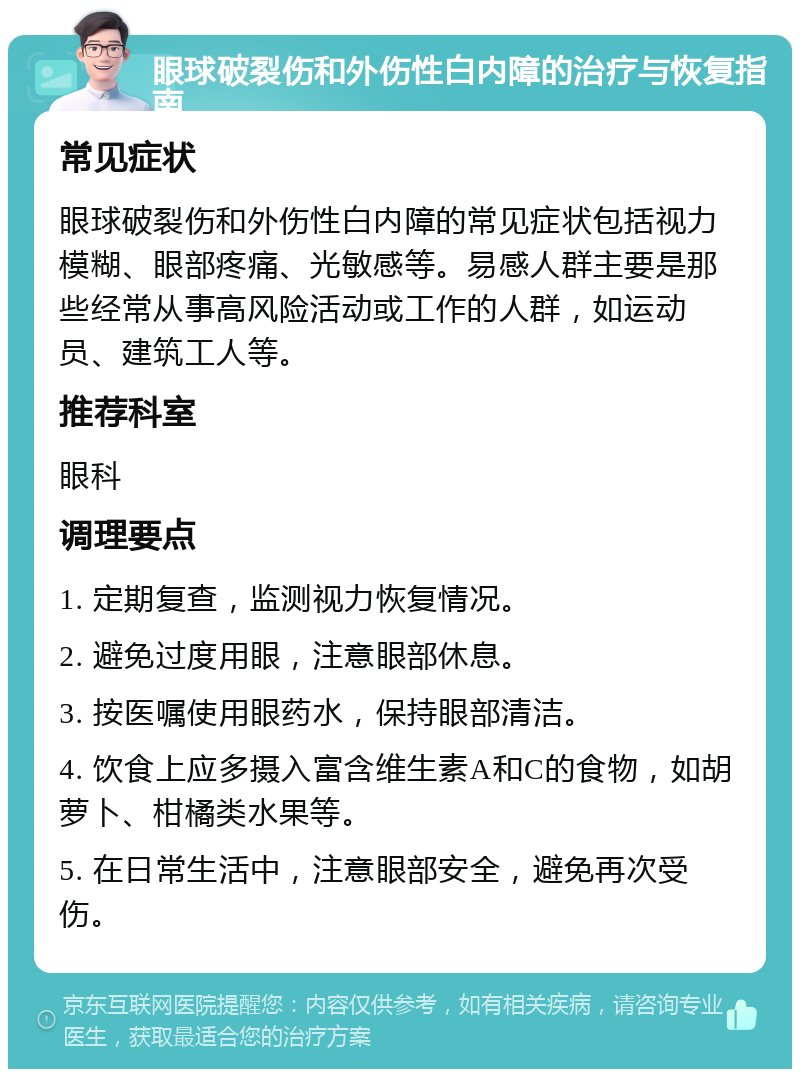 眼球破裂伤和外伤性白内障的治疗与恢复指南 常见症状 眼球破裂伤和外伤性白内障的常见症状包括视力模糊、眼部疼痛、光敏感等。易感人群主要是那些经常从事高风险活动或工作的人群，如运动员、建筑工人等。 推荐科室 眼科 调理要点 1. 定期复查，监测视力恢复情况。 2. 避免过度用眼，注意眼部休息。 3. 按医嘱使用眼药水，保持眼部清洁。 4. 饮食上应多摄入富含维生素A和C的食物，如胡萝卜、柑橘类水果等。 5. 在日常生活中，注意眼部安全，避免再次受伤。