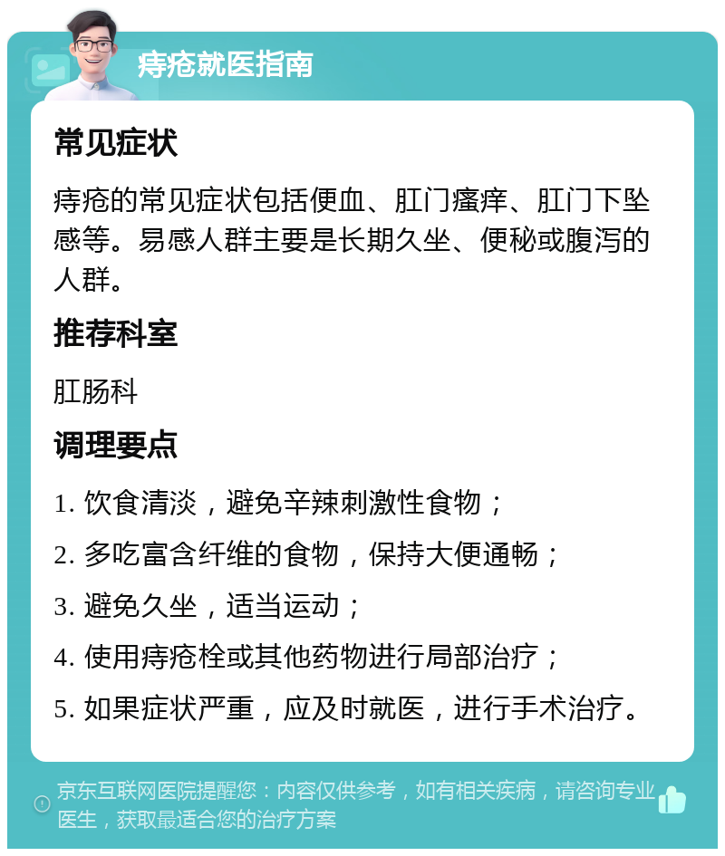 痔疮就医指南 常见症状 痔疮的常见症状包括便血、肛门瘙痒、肛门下坠感等。易感人群主要是长期久坐、便秘或腹泻的人群。 推荐科室 肛肠科 调理要点 1. 饮食清淡，避免辛辣刺激性食物； 2. 多吃富含纤维的食物，保持大便通畅； 3. 避免久坐，适当运动； 4. 使用痔疮栓或其他药物进行局部治疗； 5. 如果症状严重，应及时就医，进行手术治疗。