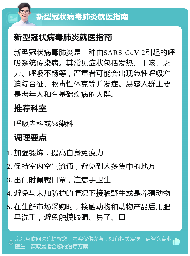 新型冠状病毒肺炎就医指南 新型冠状病毒肺炎就医指南 新型冠状病毒肺炎是一种由SARS-CoV-2引起的呼吸系统传染病。其常见症状包括发热、干咳、乏力、呼吸不畅等，严重者可能会出现急性呼吸窘迫综合征、脓毒性休克等并发症。易感人群主要是老年人和有基础疾病的人群。 推荐科室 呼吸内科或感染科 调理要点 加强锻炼，提高自身免疫力 保持室内空气流通，避免到人多集中的地方 出门时佩戴口罩，注意手卫生 避免与未加防护的情况下接触野生或是养殖动物 在生鲜市场采购时，接触动物和动物产品后用肥皂洗手，避免触摸眼睛、鼻子、口