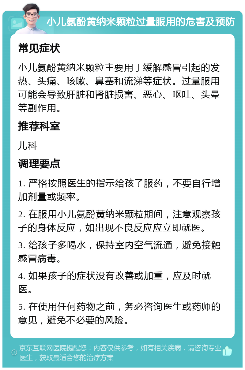 小儿氨酚黄纳米颗粒过量服用的危害及预防 常见症状 小儿氨酚黄纳米颗粒主要用于缓解感冒引起的发热、头痛、咳嗽、鼻塞和流涕等症状。过量服用可能会导致肝脏和肾脏损害、恶心、呕吐、头晕等副作用。 推荐科室 儿科 调理要点 1. 严格按照医生的指示给孩子服药，不要自行增加剂量或频率。 2. 在服用小儿氨酚黄纳米颗粒期间，注意观察孩子的身体反应，如出现不良反应应立即就医。 3. 给孩子多喝水，保持室内空气流通，避免接触感冒病毒。 4. 如果孩子的症状没有改善或加重，应及时就医。 5. 在使用任何药物之前，务必咨询医生或药师的意见，避免不必要的风险。