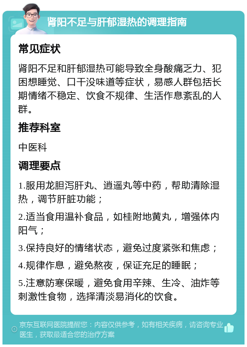 肾阳不足与肝郁湿热的调理指南 常见症状 肾阳不足和肝郁湿热可能导致全身酸痛乏力、犯困想睡觉、口干没味道等症状，易感人群包括长期情绪不稳定、饮食不规律、生活作息紊乱的人群。 推荐科室 中医科 调理要点 1.服用龙胆泻肝丸、逍遥丸等中药，帮助清除湿热，调节肝脏功能； 2.适当食用温补食品，如桂附地黄丸，增强体内阳气； 3.保持良好的情绪状态，避免过度紧张和焦虑； 4.规律作息，避免熬夜，保证充足的睡眠； 5.注意防寒保暖，避免食用辛辣、生冷、油炸等刺激性食物，选择清淡易消化的饮食。