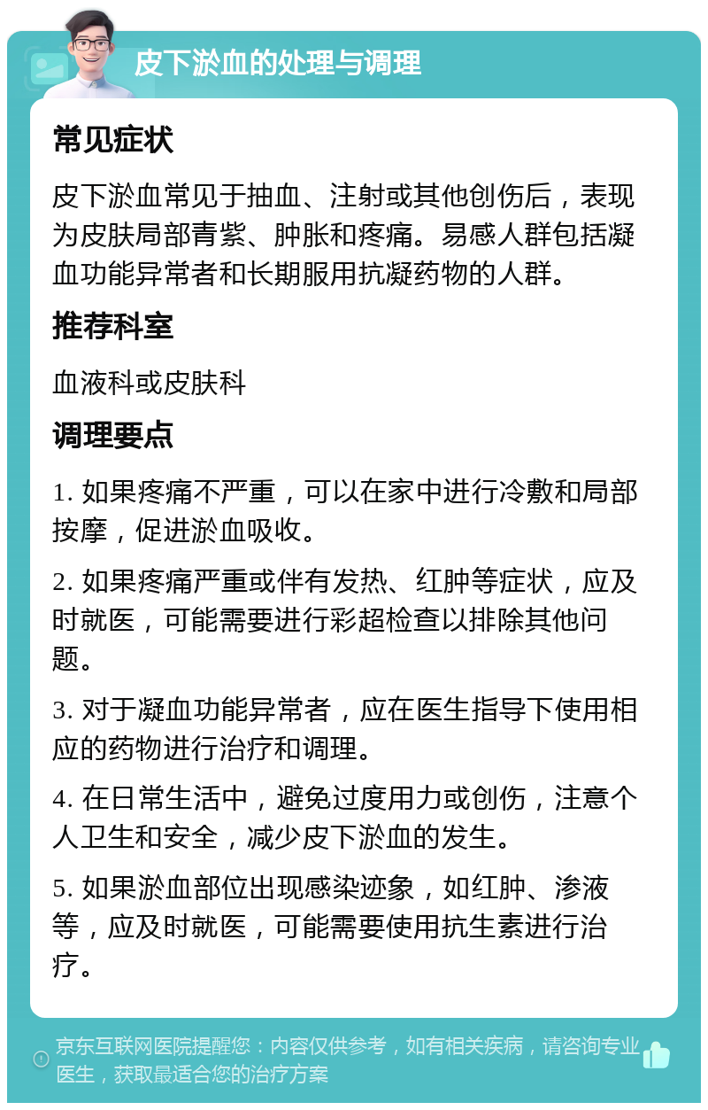 皮下淤血的处理与调理 常见症状 皮下淤血常见于抽血、注射或其他创伤后，表现为皮肤局部青紫、肿胀和疼痛。易感人群包括凝血功能异常者和长期服用抗凝药物的人群。 推荐科室 血液科或皮肤科 调理要点 1. 如果疼痛不严重，可以在家中进行冷敷和局部按摩，促进淤血吸收。 2. 如果疼痛严重或伴有发热、红肿等症状，应及时就医，可能需要进行彩超检查以排除其他问题。 3. 对于凝血功能异常者，应在医生指导下使用相应的药物进行治疗和调理。 4. 在日常生活中，避免过度用力或创伤，注意个人卫生和安全，减少皮下淤血的发生。 5. 如果淤血部位出现感染迹象，如红肿、渗液等，应及时就医，可能需要使用抗生素进行治疗。