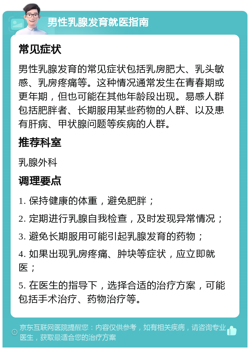 男性乳腺发育就医指南 常见症状 男性乳腺发育的常见症状包括乳房肥大、乳头敏感、乳房疼痛等。这种情况通常发生在青春期或更年期，但也可能在其他年龄段出现。易感人群包括肥胖者、长期服用某些药物的人群、以及患有肝病、甲状腺问题等疾病的人群。 推荐科室 乳腺外科 调理要点 1. 保持健康的体重，避免肥胖； 2. 定期进行乳腺自我检查，及时发现异常情况； 3. 避免长期服用可能引起乳腺发育的药物； 4. 如果出现乳房疼痛、肿块等症状，应立即就医； 5. 在医生的指导下，选择合适的治疗方案，可能包括手术治疗、药物治疗等。