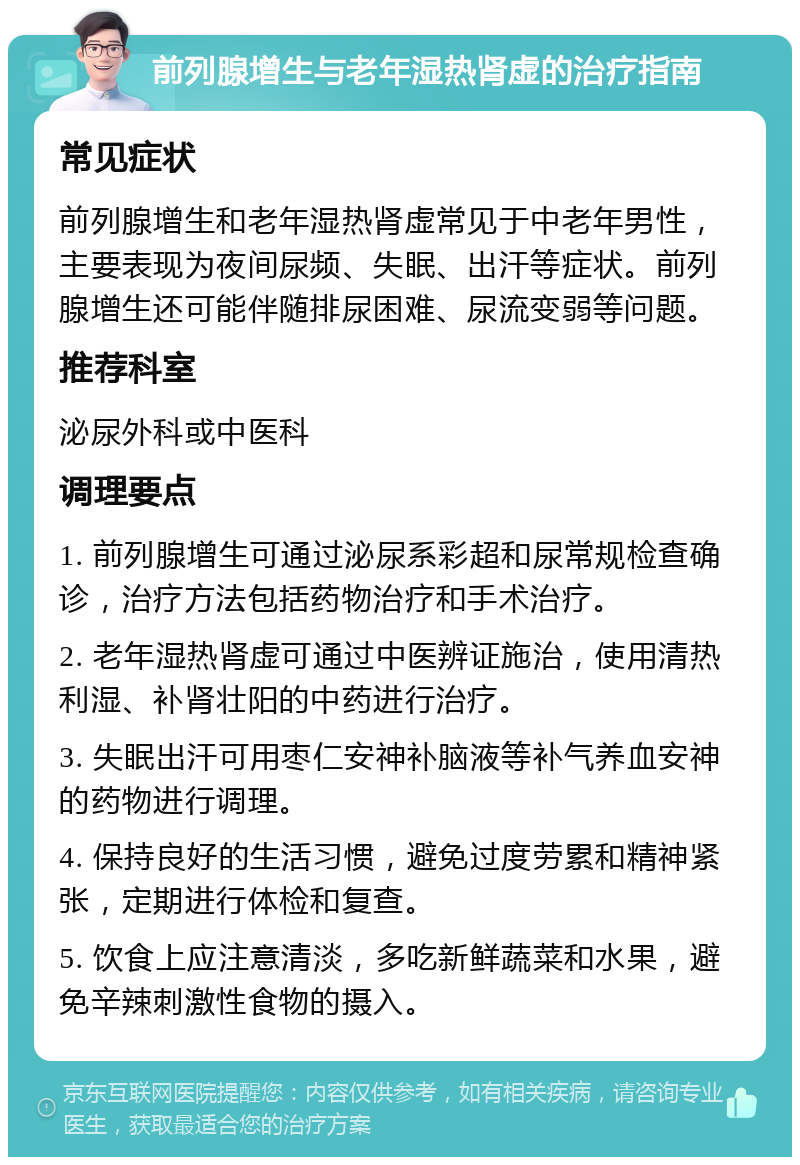 前列腺增生与老年湿热肾虚的治疗指南 常见症状 前列腺增生和老年湿热肾虚常见于中老年男性，主要表现为夜间尿频、失眠、出汗等症状。前列腺增生还可能伴随排尿困难、尿流变弱等问题。 推荐科室 泌尿外科或中医科 调理要点 1. 前列腺增生可通过泌尿系彩超和尿常规检查确诊，治疗方法包括药物治疗和手术治疗。 2. 老年湿热肾虚可通过中医辨证施治，使用清热利湿、补肾壮阳的中药进行治疗。 3. 失眠出汗可用枣仁安神补脑液等补气养血安神的药物进行调理。 4. 保持良好的生活习惯，避免过度劳累和精神紧张，定期进行体检和复查。 5. 饮食上应注意清淡，多吃新鲜蔬菜和水果，避免辛辣刺激性食物的摄入。