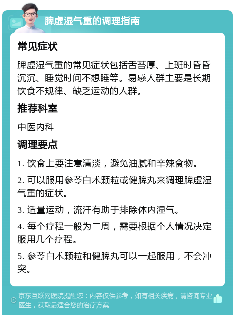 脾虚湿气重的调理指南 常见症状 脾虚湿气重的常见症状包括舌苔厚、上班时昏昏沉沉、睡觉时间不想睡等。易感人群主要是长期饮食不规律、缺乏运动的人群。 推荐科室 中医内科 调理要点 1. 饮食上要注意清淡，避免油腻和辛辣食物。 2. 可以服用参苓白术颗粒或健脾丸来调理脾虚湿气重的症状。 3. 适量运动，流汗有助于排除体内湿气。 4. 每个疗程一般为二周，需要根据个人情况决定服用几个疗程。 5. 参苓白术颗粒和健脾丸可以一起服用，不会冲突。