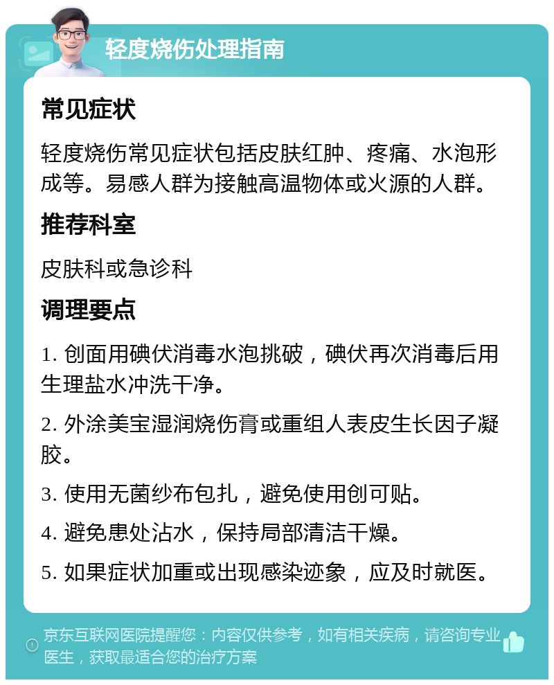 轻度烧伤处理指南 常见症状 轻度烧伤常见症状包括皮肤红肿、疼痛、水泡形成等。易感人群为接触高温物体或火源的人群。 推荐科室 皮肤科或急诊科 调理要点 1. 创面用碘伏消毒水泡挑破，碘伏再次消毒后用生理盐水冲洗干净。 2. 外涂美宝湿润烧伤膏或重组人表皮生长因子凝胶。 3. 使用无菌纱布包扎，避免使用创可贴。 4. 避免患处沾水，保持局部清洁干燥。 5. 如果症状加重或出现感染迹象，应及时就医。