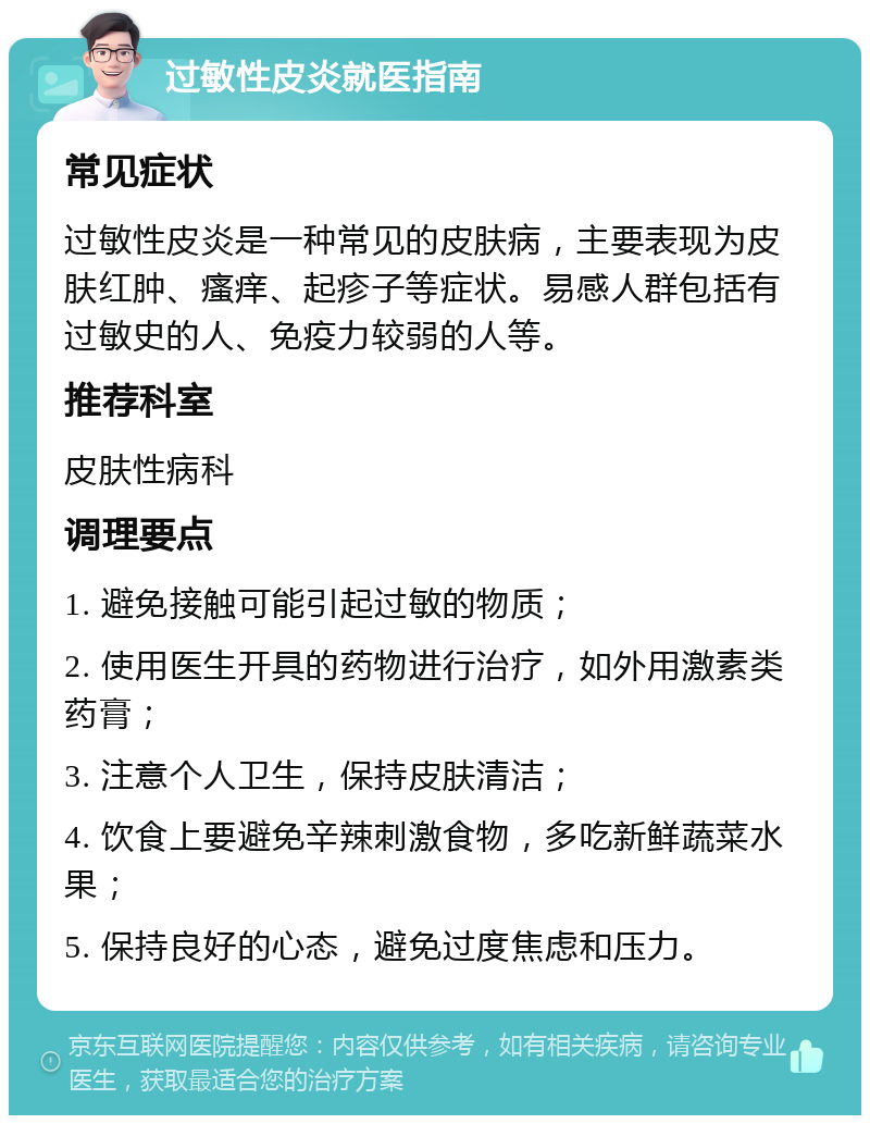 过敏性皮炎就医指南 常见症状 过敏性皮炎是一种常见的皮肤病，主要表现为皮肤红肿、瘙痒、起疹子等症状。易感人群包括有过敏史的人、免疫力较弱的人等。 推荐科室 皮肤性病科 调理要点 1. 避免接触可能引起过敏的物质； 2. 使用医生开具的药物进行治疗，如外用激素类药膏； 3. 注意个人卫生，保持皮肤清洁； 4. 饮食上要避免辛辣刺激食物，多吃新鲜蔬菜水果； 5. 保持良好的心态，避免过度焦虑和压力。