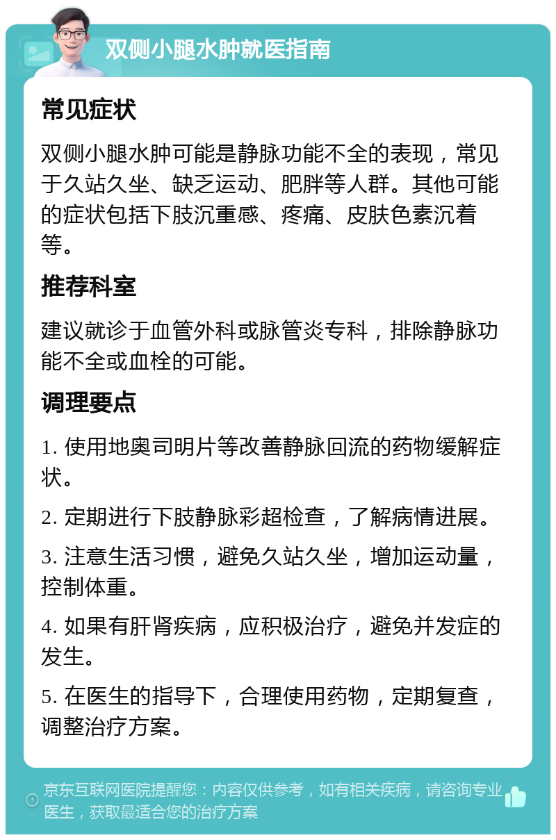 双侧小腿水肿就医指南 常见症状 双侧小腿水肿可能是静脉功能不全的表现，常见于久站久坐、缺乏运动、肥胖等人群。其他可能的症状包括下肢沉重感、疼痛、皮肤色素沉着等。 推荐科室 建议就诊于血管外科或脉管炎专科，排除静脉功能不全或血栓的可能。 调理要点 1. 使用地奥司明片等改善静脉回流的药物缓解症状。 2. 定期进行下肢静脉彩超检查，了解病情进展。 3. 注意生活习惯，避免久站久坐，增加运动量，控制体重。 4. 如果有肝肾疾病，应积极治疗，避免并发症的发生。 5. 在医生的指导下，合理使用药物，定期复查，调整治疗方案。