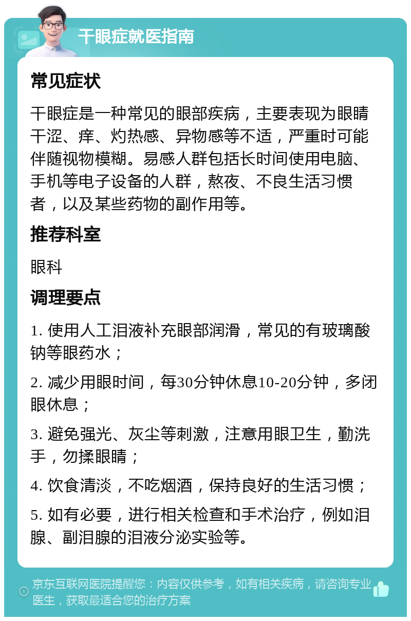 干眼症就医指南 常见症状 干眼症是一种常见的眼部疾病，主要表现为眼睛干涩、痒、灼热感、异物感等不适，严重时可能伴随视物模糊。易感人群包括长时间使用电脑、手机等电子设备的人群，熬夜、不良生活习惯者，以及某些药物的副作用等。 推荐科室 眼科 调理要点 1. 使用人工泪液补充眼部润滑，常见的有玻璃酸钠等眼药水； 2. 减少用眼时间，每30分钟休息10-20分钟，多闭眼休息； 3. 避免强光、灰尘等刺激，注意用眼卫生，勤洗手，勿揉眼睛； 4. 饮食清淡，不吃烟酒，保持良好的生活习惯； 5. 如有必要，进行相关检查和手术治疗，例如泪腺、副泪腺的泪液分泌实验等。