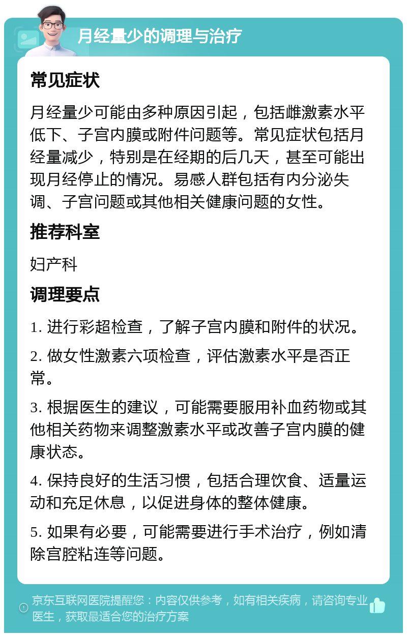 月经量少的调理与治疗 常见症状 月经量少可能由多种原因引起，包括雌激素水平低下、子宫内膜或附件问题等。常见症状包括月经量减少，特别是在经期的后几天，甚至可能出现月经停止的情况。易感人群包括有内分泌失调、子宫问题或其他相关健康问题的女性。 推荐科室 妇产科 调理要点 1. 进行彩超检查，了解子宫内膜和附件的状况。 2. 做女性激素六项检查，评估激素水平是否正常。 3. 根据医生的建议，可能需要服用补血药物或其他相关药物来调整激素水平或改善子宫内膜的健康状态。 4. 保持良好的生活习惯，包括合理饮食、适量运动和充足休息，以促进身体的整体健康。 5. 如果有必要，可能需要进行手术治疗，例如清除宫腔粘连等问题。