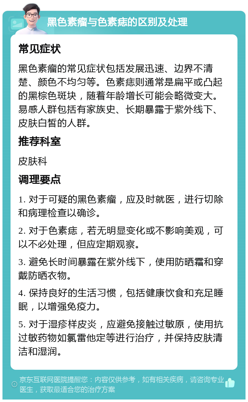 黑色素瘤与色素痣的区别及处理 常见症状 黑色素瘤的常见症状包括发展迅速、边界不清楚、颜色不均匀等。色素痣则通常是扁平或凸起的黑棕色斑块，随着年龄增长可能会略微变大。易感人群包括有家族史、长期暴露于紫外线下、皮肤白皙的人群。 推荐科室 皮肤科 调理要点 1. 对于可疑的黑色素瘤，应及时就医，进行切除和病理检查以确诊。 2. 对于色素痣，若无明显变化或不影响美观，可以不必处理，但应定期观察。 3. 避免长时间暴露在紫外线下，使用防晒霜和穿戴防晒衣物。 4. 保持良好的生活习惯，包括健康饮食和充足睡眠，以增强免疫力。 5. 对于湿疹样皮炎，应避免接触过敏原，使用抗过敏药物如氯雷他定等进行治疗，并保持皮肤清洁和湿润。