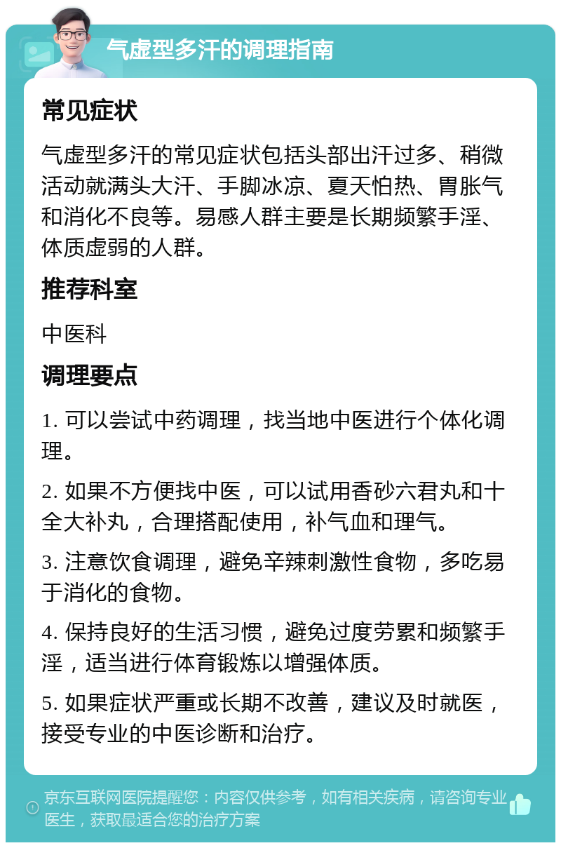 气虚型多汗的调理指南 常见症状 气虚型多汗的常见症状包括头部出汗过多、稍微活动就满头大汗、手脚冰凉、夏天怕热、胃胀气和消化不良等。易感人群主要是长期频繁手淫、体质虚弱的人群。 推荐科室 中医科 调理要点 1. 可以尝试中药调理，找当地中医进行个体化调理。 2. 如果不方便找中医，可以试用香砂六君丸和十全大补丸，合理搭配使用，补气血和理气。 3. 注意饮食调理，避免辛辣刺激性食物，多吃易于消化的食物。 4. 保持良好的生活习惯，避免过度劳累和频繁手淫，适当进行体育锻炼以增强体质。 5. 如果症状严重或长期不改善，建议及时就医，接受专业的中医诊断和治疗。