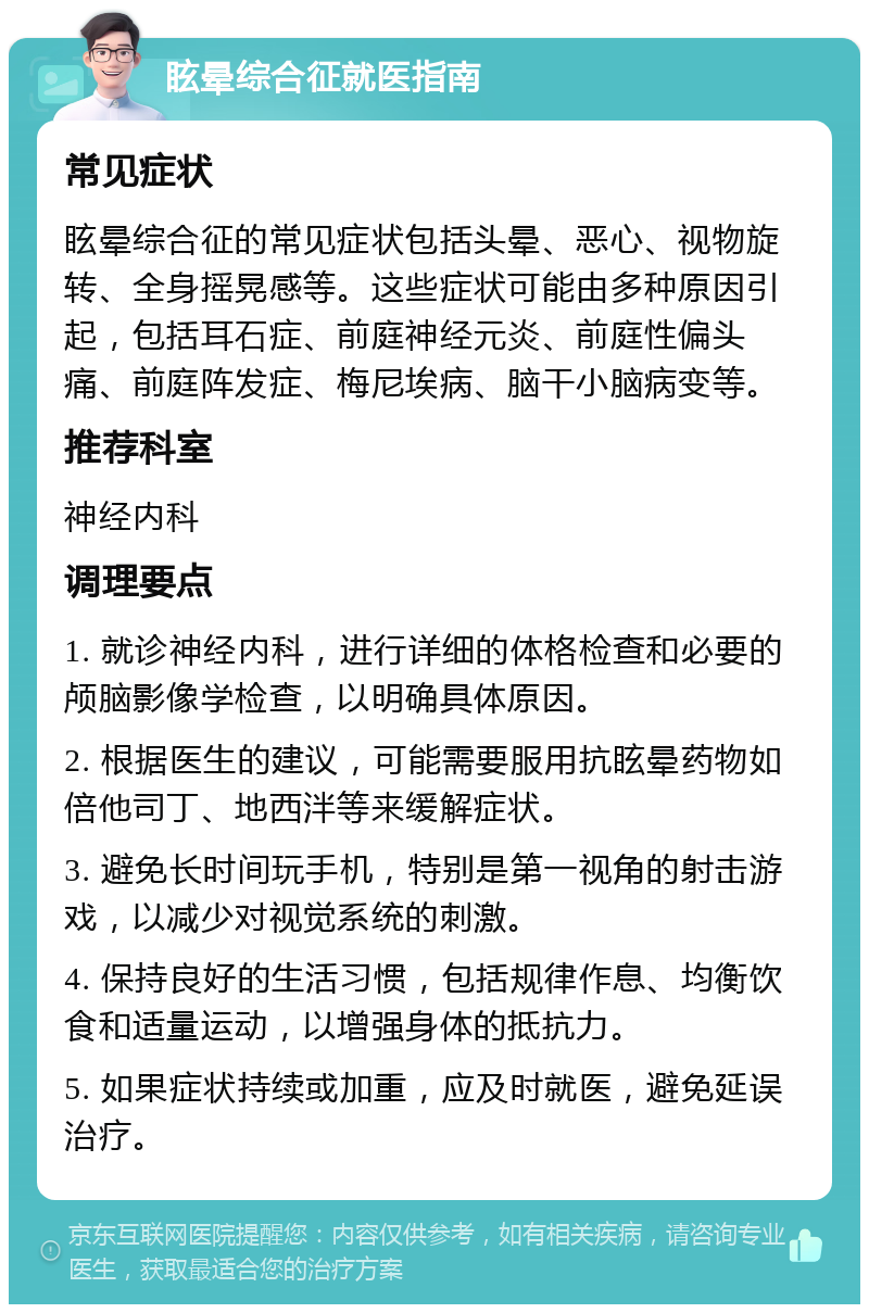 眩晕综合征就医指南 常见症状 眩晕综合征的常见症状包括头晕、恶心、视物旋转、全身摇晃感等。这些症状可能由多种原因引起，包括耳石症、前庭神经元炎、前庭性偏头痛、前庭阵发症、梅尼埃病、脑干小脑病变等。 推荐科室 神经内科 调理要点 1. 就诊神经内科，进行详细的体格检查和必要的颅脑影像学检查，以明确具体原因。 2. 根据医生的建议，可能需要服用抗眩晕药物如倍他司丁、地西泮等来缓解症状。 3. 避免长时间玩手机，特别是第一视角的射击游戏，以减少对视觉系统的刺激。 4. 保持良好的生活习惯，包括规律作息、均衡饮食和适量运动，以增强身体的抵抗力。 5. 如果症状持续或加重，应及时就医，避免延误治疗。