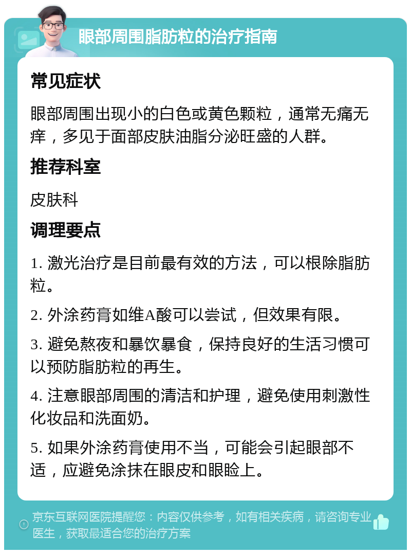 眼部周围脂肪粒的治疗指南 常见症状 眼部周围出现小的白色或黄色颗粒，通常无痛无痒，多见于面部皮肤油脂分泌旺盛的人群。 推荐科室 皮肤科 调理要点 1. 激光治疗是目前最有效的方法，可以根除脂肪粒。 2. 外涂药膏如维A酸可以尝试，但效果有限。 3. 避免熬夜和暴饮暴食，保持良好的生活习惯可以预防脂肪粒的再生。 4. 注意眼部周围的清洁和护理，避免使用刺激性化妆品和洗面奶。 5. 如果外涂药膏使用不当，可能会引起眼部不适，应避免涂抹在眼皮和眼睑上。