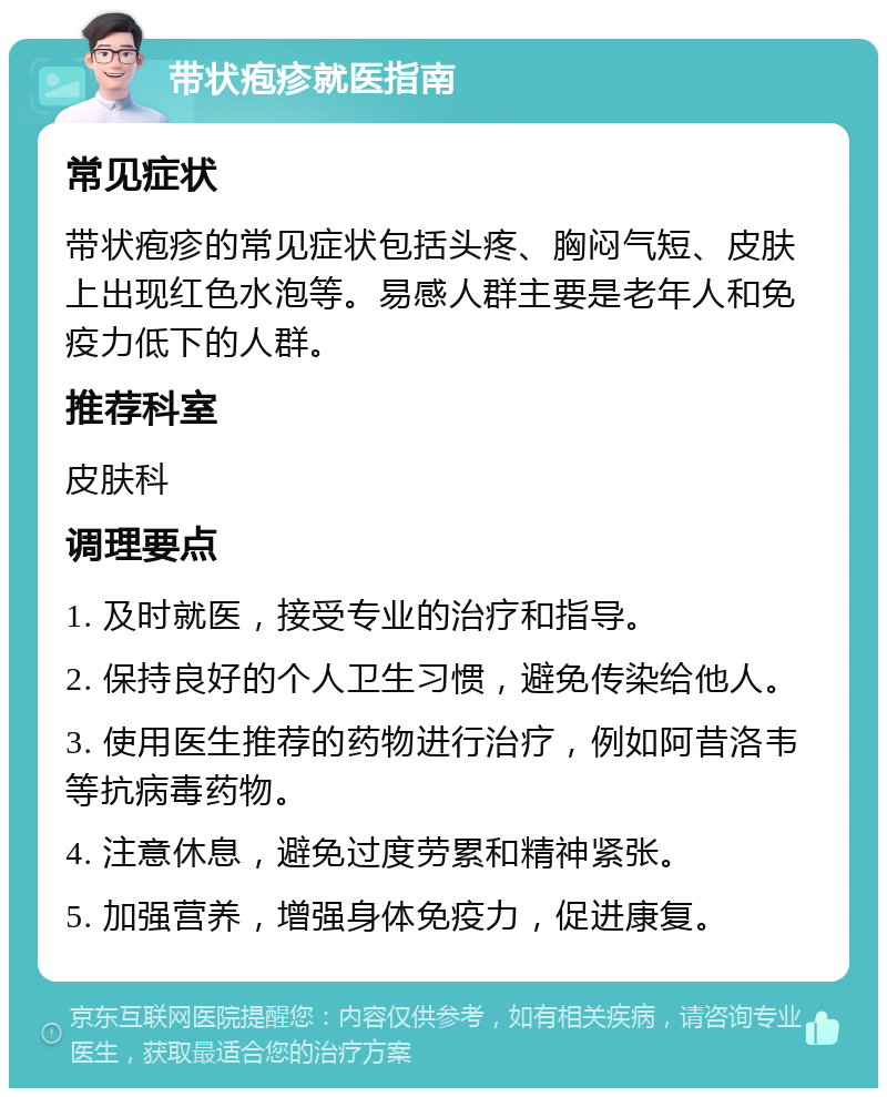 带状疱疹就医指南 常见症状 带状疱疹的常见症状包括头疼、胸闷气短、皮肤上出现红色水泡等。易感人群主要是老年人和免疫力低下的人群。 推荐科室 皮肤科 调理要点 1. 及时就医，接受专业的治疗和指导。 2. 保持良好的个人卫生习惯，避免传染给他人。 3. 使用医生推荐的药物进行治疗，例如阿昔洛韦等抗病毒药物。 4. 注意休息，避免过度劳累和精神紧张。 5. 加强营养，增强身体免疫力，促进康复。