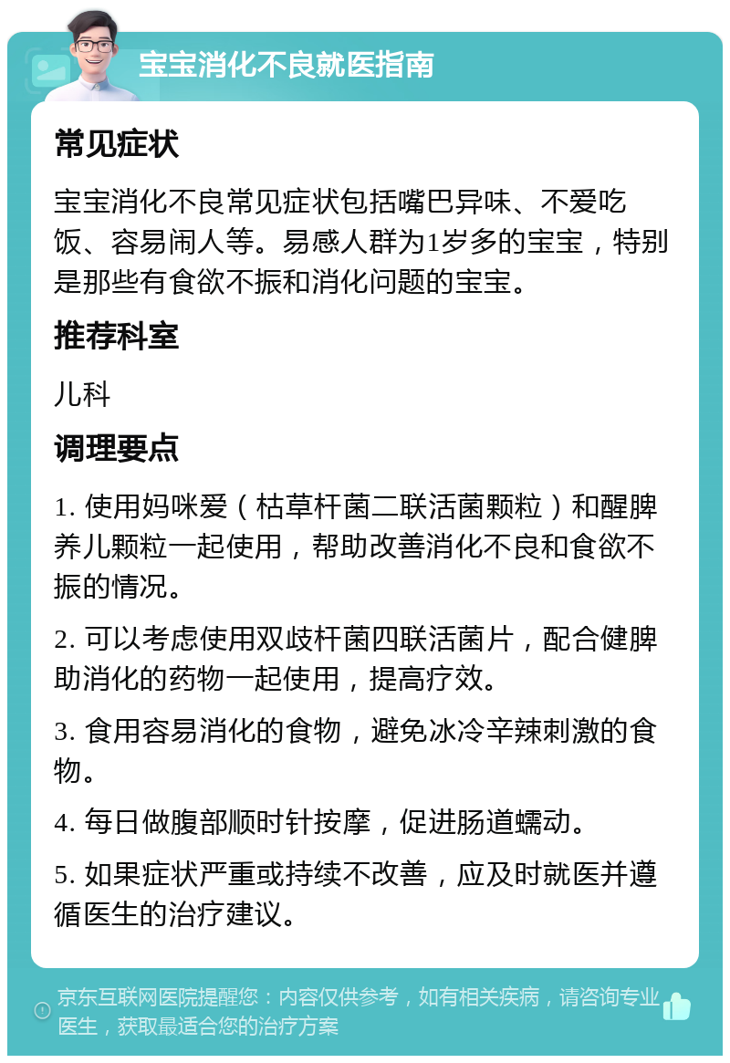 宝宝消化不良就医指南 常见症状 宝宝消化不良常见症状包括嘴巴异味、不爱吃饭、容易闹人等。易感人群为1岁多的宝宝，特别是那些有食欲不振和消化问题的宝宝。 推荐科室 儿科 调理要点 1. 使用妈咪爱（枯草杆菌二联活菌颗粒）和醒脾养儿颗粒一起使用，帮助改善消化不良和食欲不振的情况。 2. 可以考虑使用双歧杆菌四联活菌片，配合健脾助消化的药物一起使用，提高疗效。 3. 食用容易消化的食物，避免冰冷辛辣刺激的食物。 4. 每日做腹部顺时针按摩，促进肠道蠕动。 5. 如果症状严重或持续不改善，应及时就医并遵循医生的治疗建议。