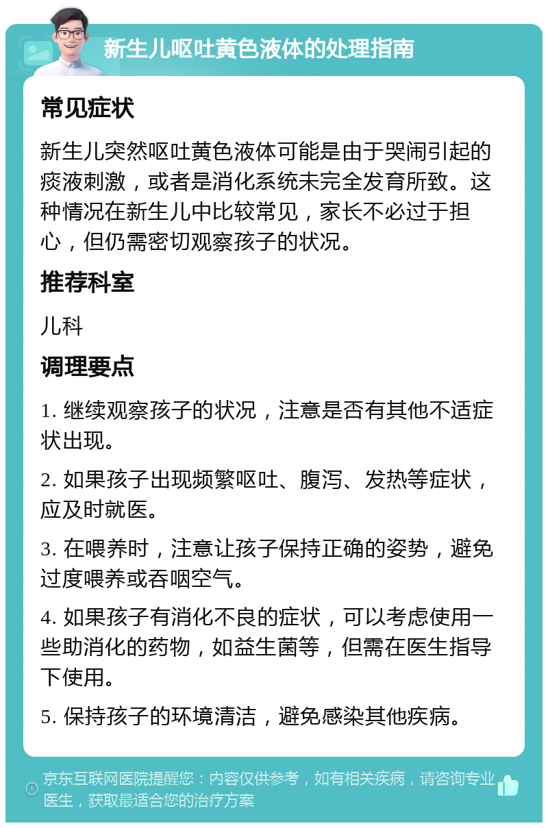 新生儿呕吐黄色液体的处理指南 常见症状 新生儿突然呕吐黄色液体可能是由于哭闹引起的痰液刺激，或者是消化系统未完全发育所致。这种情况在新生儿中比较常见，家长不必过于担心，但仍需密切观察孩子的状况。 推荐科室 儿科 调理要点 1. 继续观察孩子的状况，注意是否有其他不适症状出现。 2. 如果孩子出现频繁呕吐、腹泻、发热等症状，应及时就医。 3. 在喂养时，注意让孩子保持正确的姿势，避免过度喂养或吞咽空气。 4. 如果孩子有消化不良的症状，可以考虑使用一些助消化的药物，如益生菌等，但需在医生指导下使用。 5. 保持孩子的环境清洁，避免感染其他疾病。