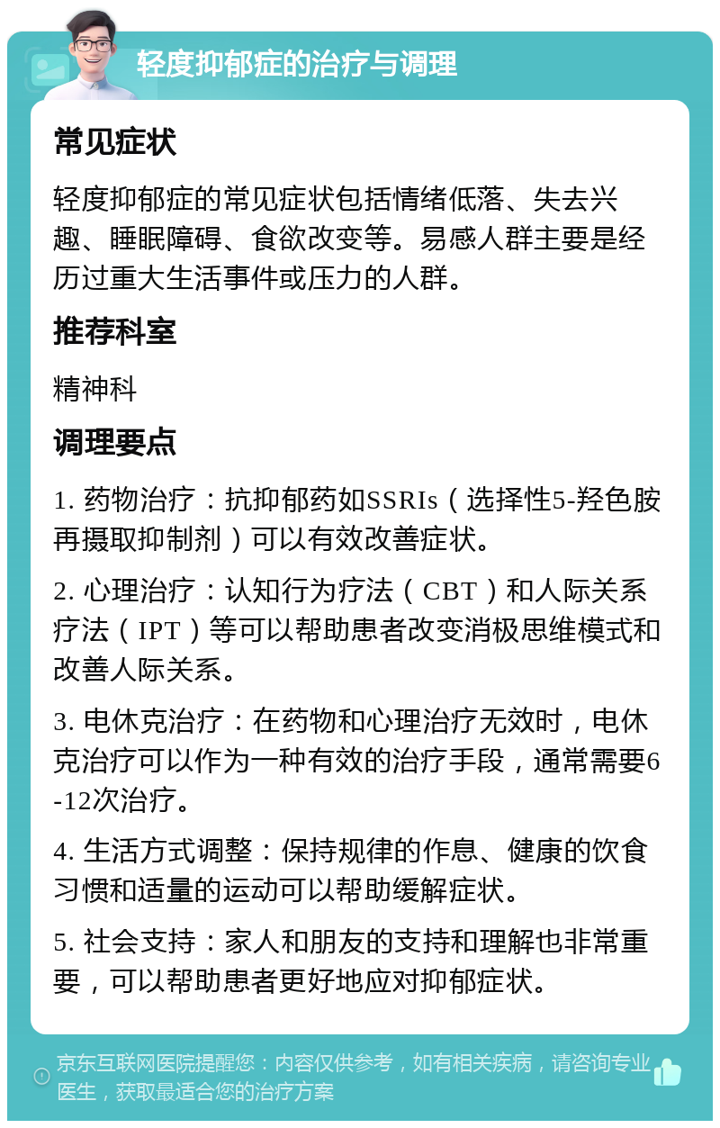 轻度抑郁症的治疗与调理 常见症状 轻度抑郁症的常见症状包括情绪低落、失去兴趣、睡眠障碍、食欲改变等。易感人群主要是经历过重大生活事件或压力的人群。 推荐科室 精神科 调理要点 1. 药物治疗：抗抑郁药如SSRIs（选择性5-羟色胺再摄取抑制剂）可以有效改善症状。 2. 心理治疗：认知行为疗法（CBT）和人际关系疗法（IPT）等可以帮助患者改变消极思维模式和改善人际关系。 3. 电休克治疗：在药物和心理治疗无效时，电休克治疗可以作为一种有效的治疗手段，通常需要6-12次治疗。 4. 生活方式调整：保持规律的作息、健康的饮食习惯和适量的运动可以帮助缓解症状。 5. 社会支持：家人和朋友的支持和理解也非常重要，可以帮助患者更好地应对抑郁症状。