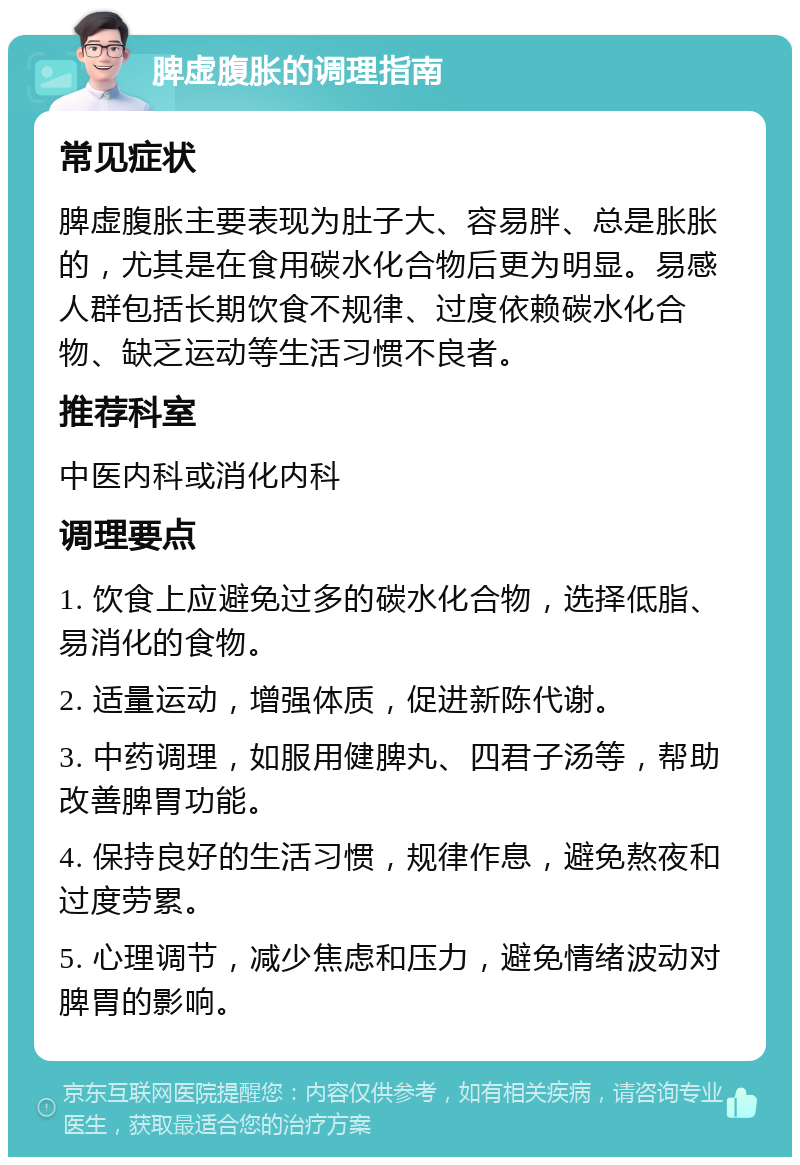 脾虚腹胀的调理指南 常见症状 脾虚腹胀主要表现为肚子大、容易胖、总是胀胀的，尤其是在食用碳水化合物后更为明显。易感人群包括长期饮食不规律、过度依赖碳水化合物、缺乏运动等生活习惯不良者。 推荐科室 中医内科或消化内科 调理要点 1. 饮食上应避免过多的碳水化合物，选择低脂、易消化的食物。 2. 适量运动，增强体质，促进新陈代谢。 3. 中药调理，如服用健脾丸、四君子汤等，帮助改善脾胃功能。 4. 保持良好的生活习惯，规律作息，避免熬夜和过度劳累。 5. 心理调节，减少焦虑和压力，避免情绪波动对脾胃的影响。