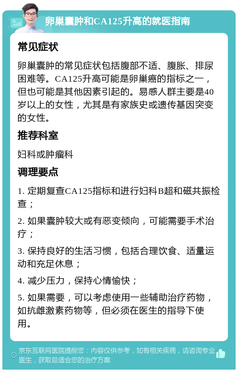 卵巢囊肿和CA125升高的就医指南 常见症状 卵巢囊肿的常见症状包括腹部不适、腹胀、排尿困难等。CA125升高可能是卵巢癌的指标之一，但也可能是其他因素引起的。易感人群主要是40岁以上的女性，尤其是有家族史或遗传基因突变的女性。 推荐科室 妇科或肿瘤科 调理要点 1. 定期复查CA125指标和进行妇科B超和磁共振检查； 2. 如果囊肿较大或有恶变倾向，可能需要手术治疗； 3. 保持良好的生活习惯，包括合理饮食、适量运动和充足休息； 4. 减少压力，保持心情愉快； 5. 如果需要，可以考虑使用一些辅助治疗药物，如抗雌激素药物等，但必须在医生的指导下使用。