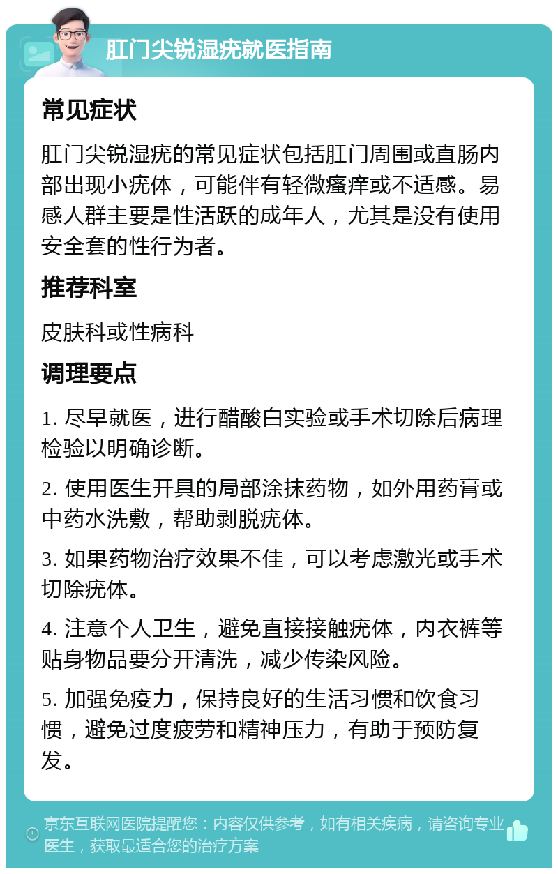 肛门尖锐湿疣就医指南 常见症状 肛门尖锐湿疣的常见症状包括肛门周围或直肠内部出现小疣体，可能伴有轻微瘙痒或不适感。易感人群主要是性活跃的成年人，尤其是没有使用安全套的性行为者。 推荐科室 皮肤科或性病科 调理要点 1. 尽早就医，进行醋酸白实验或手术切除后病理检验以明确诊断。 2. 使用医生开具的局部涂抹药物，如外用药膏或中药水洗敷，帮助剥脱疣体。 3. 如果药物治疗效果不佳，可以考虑激光或手术切除疣体。 4. 注意个人卫生，避免直接接触疣体，内衣裤等贴身物品要分开清洗，减少传染风险。 5. 加强免疫力，保持良好的生活习惯和饮食习惯，避免过度疲劳和精神压力，有助于预防复发。