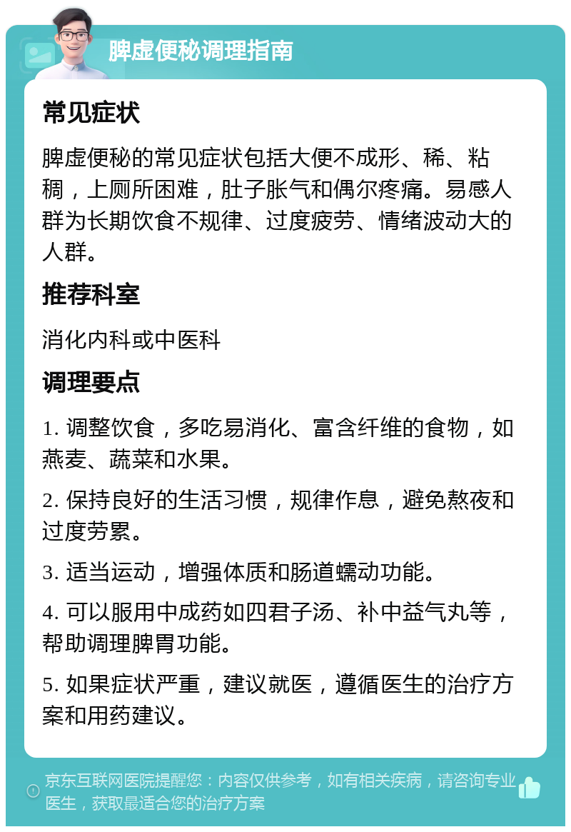 脾虚便秘调理指南 常见症状 脾虚便秘的常见症状包括大便不成形、稀、粘稠，上厕所困难，肚子胀气和偶尔疼痛。易感人群为长期饮食不规律、过度疲劳、情绪波动大的人群。 推荐科室 消化内科或中医科 调理要点 1. 调整饮食，多吃易消化、富含纤维的食物，如燕麦、蔬菜和水果。 2. 保持良好的生活习惯，规律作息，避免熬夜和过度劳累。 3. 适当运动，增强体质和肠道蠕动功能。 4. 可以服用中成药如四君子汤、补中益气丸等，帮助调理脾胃功能。 5. 如果症状严重，建议就医，遵循医生的治疗方案和用药建议。