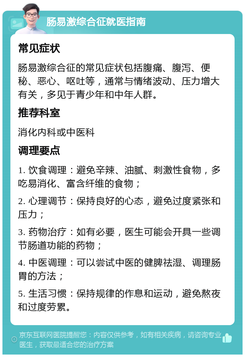 肠易激综合征就医指南 常见症状 肠易激综合征的常见症状包括腹痛、腹泻、便秘、恶心、呕吐等，通常与情绪波动、压力增大有关，多见于青少年和中年人群。 推荐科室 消化内科或中医科 调理要点 1. 饮食调理：避免辛辣、油腻、刺激性食物，多吃易消化、富含纤维的食物； 2. 心理调节：保持良好的心态，避免过度紧张和压力； 3. 药物治疗：如有必要，医生可能会开具一些调节肠道功能的药物； 4. 中医调理：可以尝试中医的健脾祛湿、调理肠胃的方法； 5. 生活习惯：保持规律的作息和运动，避免熬夜和过度劳累。