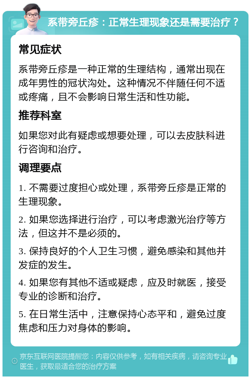 系带旁丘疹：正常生理现象还是需要治疗？ 常见症状 系带旁丘疹是一种正常的生理结构，通常出现在成年男性的冠状沟处。这种情况不伴随任何不适或疼痛，且不会影响日常生活和性功能。 推荐科室 如果您对此有疑虑或想要处理，可以去皮肤科进行咨询和治疗。 调理要点 1. 不需要过度担心或处理，系带旁丘疹是正常的生理现象。 2. 如果您选择进行治疗，可以考虑激光治疗等方法，但这并不是必须的。 3. 保持良好的个人卫生习惯，避免感染和其他并发症的发生。 4. 如果您有其他不适或疑虑，应及时就医，接受专业的诊断和治疗。 5. 在日常生活中，注意保持心态平和，避免过度焦虑和压力对身体的影响。