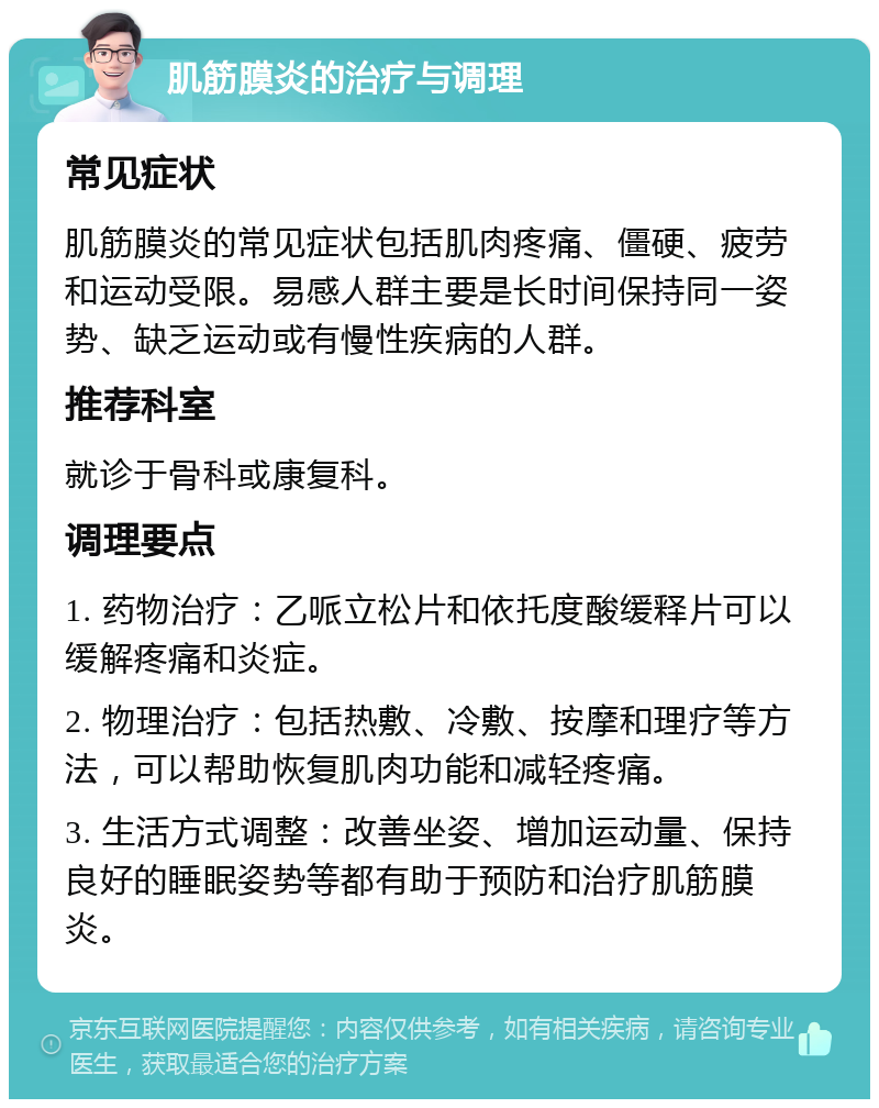 肌筋膜炎的治疗与调理 常见症状 肌筋膜炎的常见症状包括肌肉疼痛、僵硬、疲劳和运动受限。易感人群主要是长时间保持同一姿势、缺乏运动或有慢性疾病的人群。 推荐科室 就诊于骨科或康复科。 调理要点 1. 药物治疗：乙哌立松片和依托度酸缓释片可以缓解疼痛和炎症。 2. 物理治疗：包括热敷、冷敷、按摩和理疗等方法，可以帮助恢复肌肉功能和减轻疼痛。 3. 生活方式调整：改善坐姿、增加运动量、保持良好的睡眠姿势等都有助于预防和治疗肌筋膜炎。