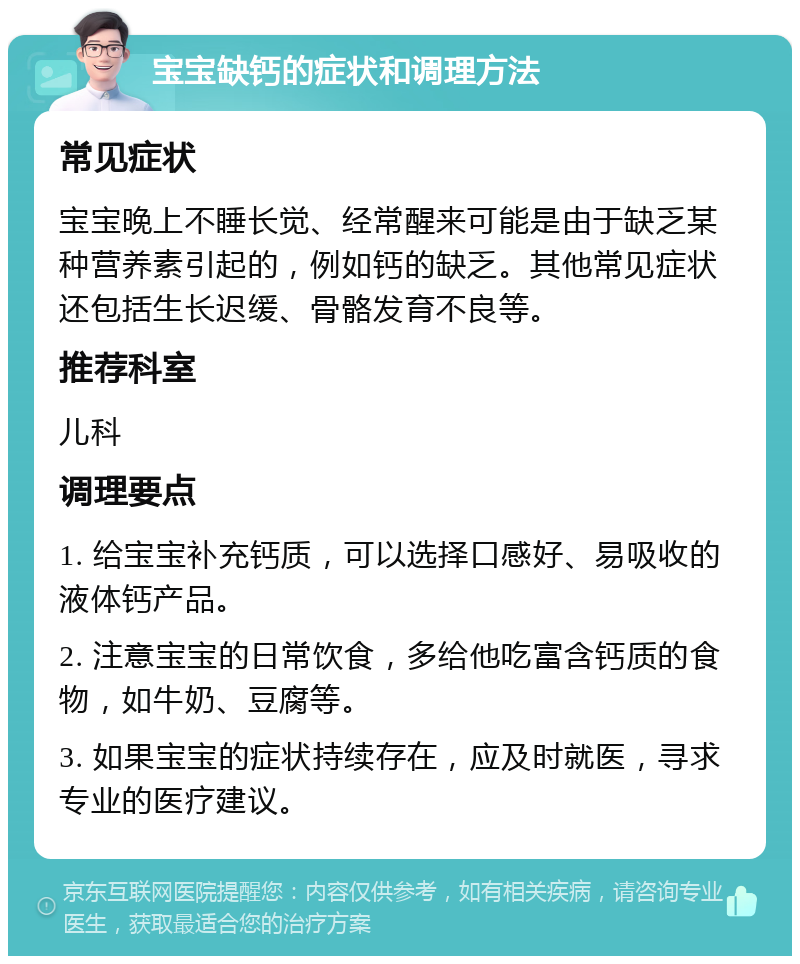 宝宝缺钙的症状和调理方法 常见症状 宝宝晚上不睡长觉、经常醒来可能是由于缺乏某种营养素引起的，例如钙的缺乏。其他常见症状还包括生长迟缓、骨骼发育不良等。 推荐科室 儿科 调理要点 1. 给宝宝补充钙质，可以选择口感好、易吸收的液体钙产品。 2. 注意宝宝的日常饮食，多给他吃富含钙质的食物，如牛奶、豆腐等。 3. 如果宝宝的症状持续存在，应及时就医，寻求专业的医疗建议。