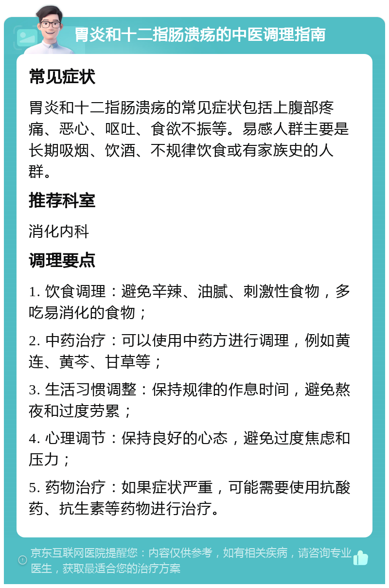 胃炎和十二指肠溃疡的中医调理指南 常见症状 胃炎和十二指肠溃疡的常见症状包括上腹部疼痛、恶心、呕吐、食欲不振等。易感人群主要是长期吸烟、饮酒、不规律饮食或有家族史的人群。 推荐科室 消化内科 调理要点 1. 饮食调理：避免辛辣、油腻、刺激性食物，多吃易消化的食物； 2. 中药治疗：可以使用中药方进行调理，例如黄连、黄芩、甘草等； 3. 生活习惯调整：保持规律的作息时间，避免熬夜和过度劳累； 4. 心理调节：保持良好的心态，避免过度焦虑和压力； 5. 药物治疗：如果症状严重，可能需要使用抗酸药、抗生素等药物进行治疗。