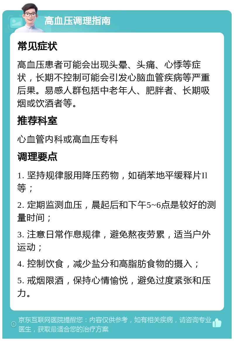 高血压调理指南 常见症状 高血压患者可能会出现头晕、头痛、心悸等症状，长期不控制可能会引发心脑血管疾病等严重后果。易感人群包括中老年人、肥胖者、长期吸烟或饮酒者等。 推荐科室 心血管内科或高血压专科 调理要点 1. 坚持规律服用降压药物，如硝苯地平缓释片Il等； 2. 定期监测血压，晨起后和下午5~6点是较好的测量时间； 3. 注意日常作息规律，避免熬夜劳累，适当户外运动； 4. 控制饮食，减少盐分和高脂肪食物的摄入； 5. 戒烟限酒，保持心情愉悦，避免过度紧张和压力。