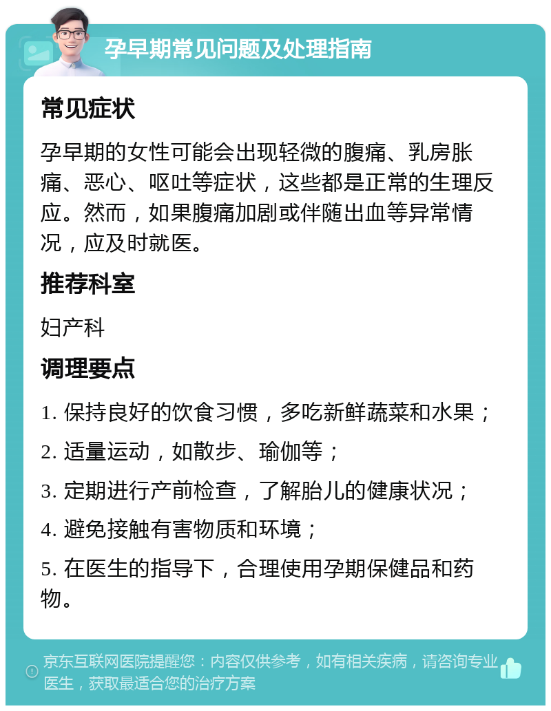 孕早期常见问题及处理指南 常见症状 孕早期的女性可能会出现轻微的腹痛、乳房胀痛、恶心、呕吐等症状，这些都是正常的生理反应。然而，如果腹痛加剧或伴随出血等异常情况，应及时就医。 推荐科室 妇产科 调理要点 1. 保持良好的饮食习惯，多吃新鲜蔬菜和水果； 2. 适量运动，如散步、瑜伽等； 3. 定期进行产前检查，了解胎儿的健康状况； 4. 避免接触有害物质和环境； 5. 在医生的指导下，合理使用孕期保健品和药物。