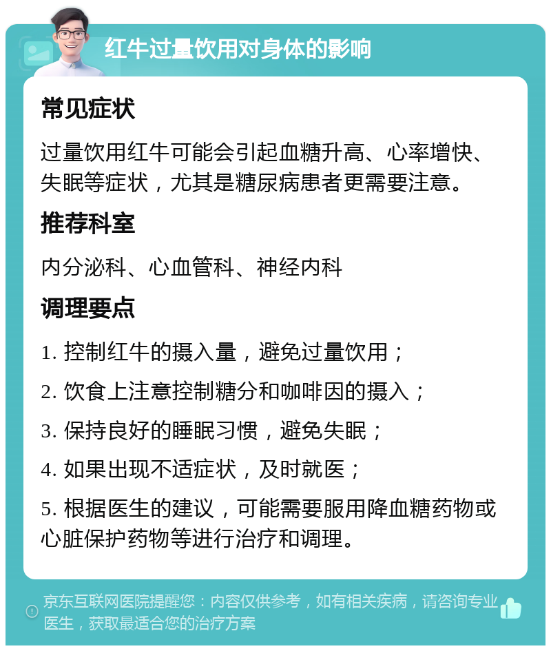 红牛过量饮用对身体的影响 常见症状 过量饮用红牛可能会引起血糖升高、心率增快、失眠等症状，尤其是糖尿病患者更需要注意。 推荐科室 内分泌科、心血管科、神经内科 调理要点 1. 控制红牛的摄入量，避免过量饮用； 2. 饮食上注意控制糖分和咖啡因的摄入； 3. 保持良好的睡眠习惯，避免失眠； 4. 如果出现不适症状，及时就医； 5. 根据医生的建议，可能需要服用降血糖药物或心脏保护药物等进行治疗和调理。