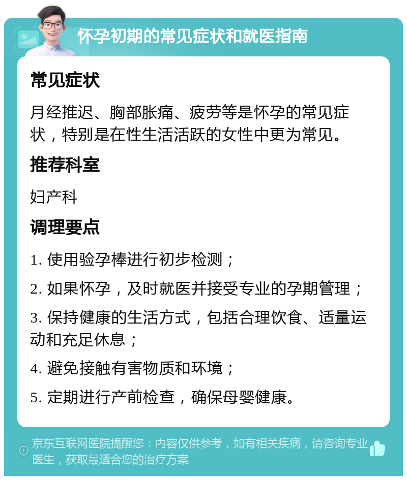 怀孕初期的常见症状和就医指南 常见症状 月经推迟、胸部胀痛、疲劳等是怀孕的常见症状，特别是在性生活活跃的女性中更为常见。 推荐科室 妇产科 调理要点 1. 使用验孕棒进行初步检测； 2. 如果怀孕，及时就医并接受专业的孕期管理； 3. 保持健康的生活方式，包括合理饮食、适量运动和充足休息； 4. 避免接触有害物质和环境； 5. 定期进行产前检查，确保母婴健康。