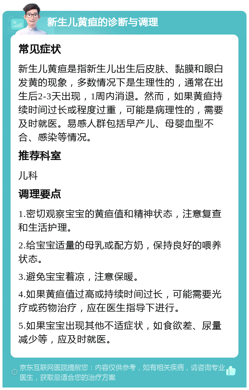 新生儿黄疸的诊断与调理 常见症状 新生儿黄疸是指新生儿出生后皮肤、黏膜和眼白发黄的现象，多数情况下是生理性的，通常在出生后2-3天出现，1周内消退。然而，如果黄疸持续时间过长或程度过重，可能是病理性的，需要及时就医。易感人群包括早产儿、母婴血型不合、感染等情况。 推荐科室 儿科 调理要点 1.密切观察宝宝的黄疸值和精神状态，注意复查和生活护理。 2.给宝宝适量的母乳或配方奶，保持良好的喂养状态。 3.避免宝宝着凉，注意保暖。 4.如果黄疸值过高或持续时间过长，可能需要光疗或药物治疗，应在医生指导下进行。 5.如果宝宝出现其他不适症状，如食欲差、尿量减少等，应及时就医。