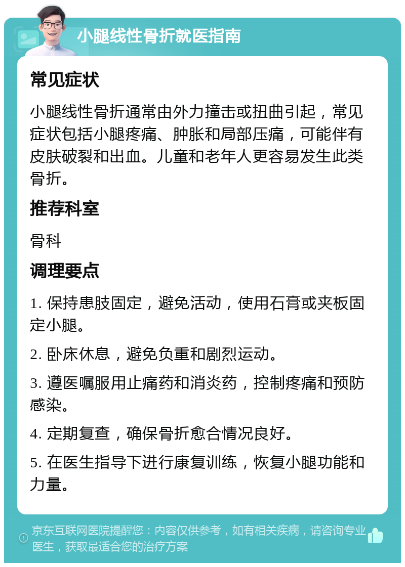 小腿线性骨折就医指南 常见症状 小腿线性骨折通常由外力撞击或扭曲引起，常见症状包括小腿疼痛、肿胀和局部压痛，可能伴有皮肤破裂和出血。儿童和老年人更容易发生此类骨折。 推荐科室 骨科 调理要点 1. 保持患肢固定，避免活动，使用石膏或夹板固定小腿。 2. 卧床休息，避免负重和剧烈运动。 3. 遵医嘱服用止痛药和消炎药，控制疼痛和预防感染。 4. 定期复查，确保骨折愈合情况良好。 5. 在医生指导下进行康复训练，恢复小腿功能和力量。