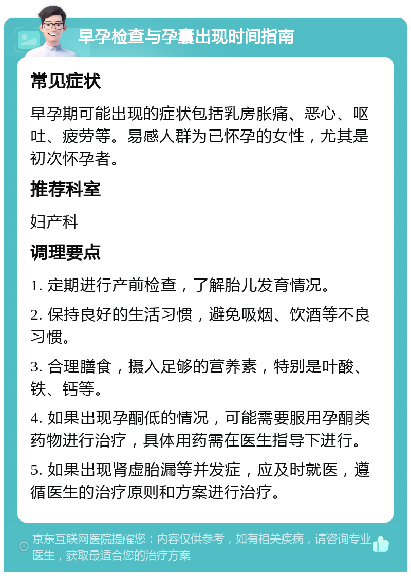 早孕检查与孕囊出现时间指南 常见症状 早孕期可能出现的症状包括乳房胀痛、恶心、呕吐、疲劳等。易感人群为已怀孕的女性，尤其是初次怀孕者。 推荐科室 妇产科 调理要点 1. 定期进行产前检查，了解胎儿发育情况。 2. 保持良好的生活习惯，避免吸烟、饮酒等不良习惯。 3. 合理膳食，摄入足够的营养素，特别是叶酸、铁、钙等。 4. 如果出现孕酮低的情况，可能需要服用孕酮类药物进行治疗，具体用药需在医生指导下进行。 5. 如果出现肾虚胎漏等并发症，应及时就医，遵循医生的治疗原则和方案进行治疗。