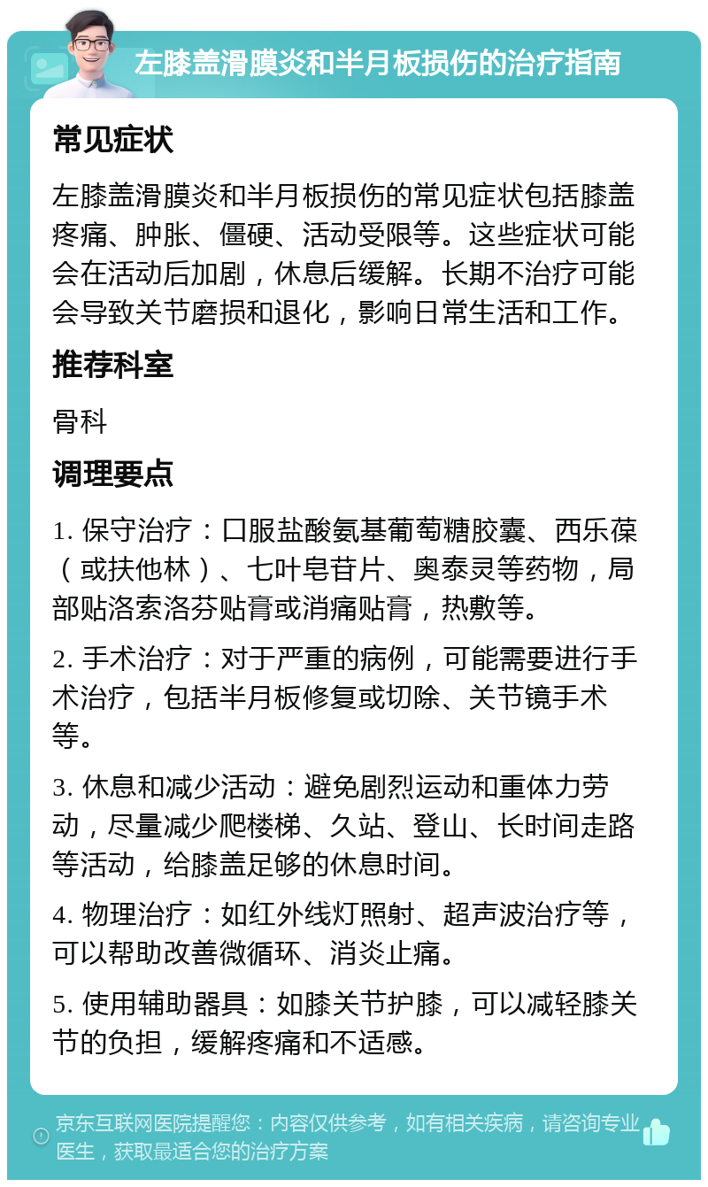 左膝盖滑膜炎和半月板损伤的治疗指南 常见症状 左膝盖滑膜炎和半月板损伤的常见症状包括膝盖疼痛、肿胀、僵硬、活动受限等。这些症状可能会在活动后加剧，休息后缓解。长期不治疗可能会导致关节磨损和退化，影响日常生活和工作。 推荐科室 骨科 调理要点 1. 保守治疗：口服盐酸氨基葡萄糖胶囊、西乐葆（或扶他林）、七叶皂苷片、奥泰灵等药物，局部贴洛索洛芬贴膏或消痛贴膏，热敷等。 2. 手术治疗：对于严重的病例，可能需要进行手术治疗，包括半月板修复或切除、关节镜手术等。 3. 休息和减少活动：避免剧烈运动和重体力劳动，尽量减少爬楼梯、久站、登山、长时间走路等活动，给膝盖足够的休息时间。 4. 物理治疗：如红外线灯照射、超声波治疗等，可以帮助改善微循环、消炎止痛。 5. 使用辅助器具：如膝关节护膝，可以减轻膝关节的负担，缓解疼痛和不适感。