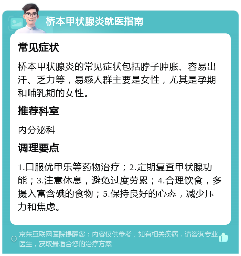 桥本甲状腺炎就医指南 常见症状 桥本甲状腺炎的常见症状包括脖子肿胀、容易出汗、乏力等，易感人群主要是女性，尤其是孕期和哺乳期的女性。 推荐科室 内分泌科 调理要点 1.口服优甲乐等药物治疗；2.定期复查甲状腺功能；3.注意休息，避免过度劳累；4.合理饮食，多摄入富含碘的食物；5.保持良好的心态，减少压力和焦虑。