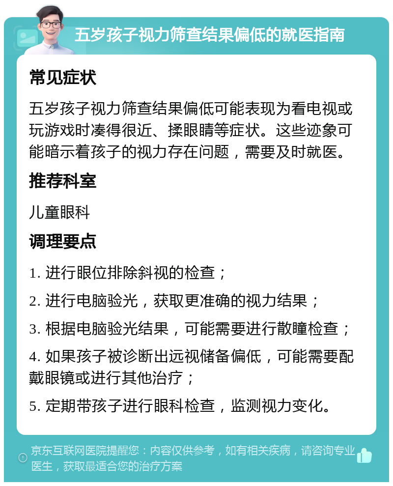 五岁孩子视力筛查结果偏低的就医指南 常见症状 五岁孩子视力筛查结果偏低可能表现为看电视或玩游戏时凑得很近、揉眼睛等症状。这些迹象可能暗示着孩子的视力存在问题，需要及时就医。 推荐科室 儿童眼科 调理要点 1. 进行眼位排除斜视的检查； 2. 进行电脑验光，获取更准确的视力结果； 3. 根据电脑验光结果，可能需要进行散瞳检查； 4. 如果孩子被诊断出远视储备偏低，可能需要配戴眼镜或进行其他治疗； 5. 定期带孩子进行眼科检查，监测视力变化。