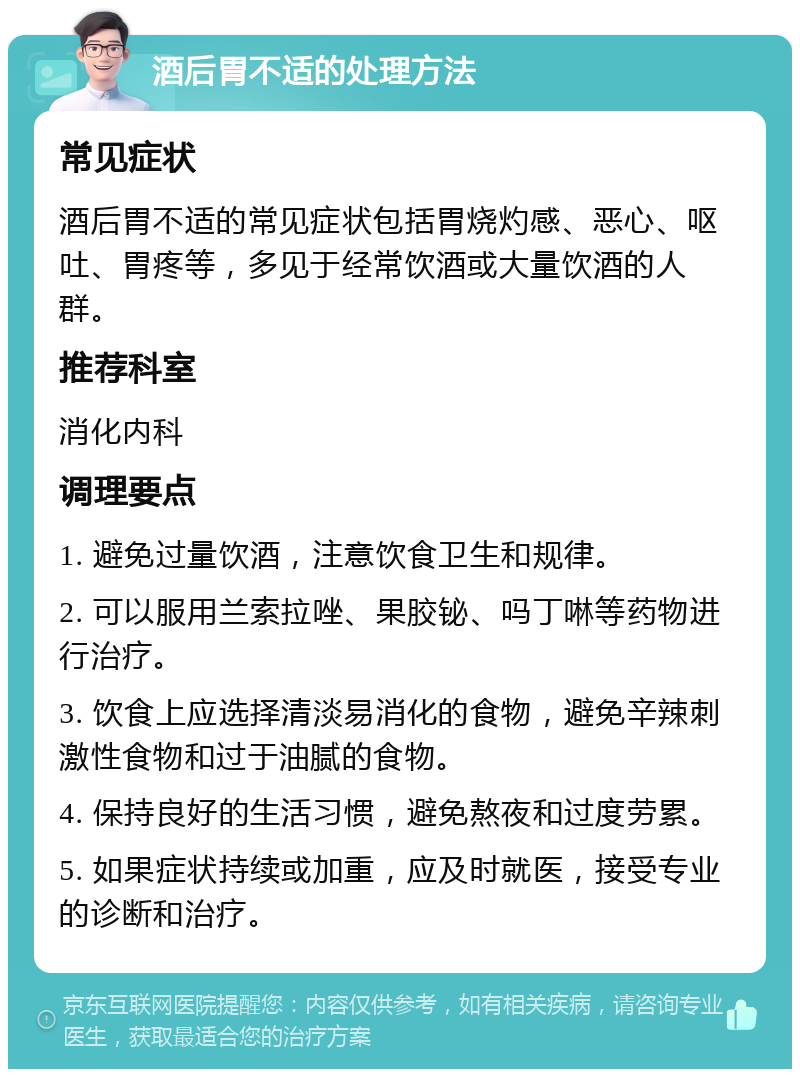 酒后胃不适的处理方法 常见症状 酒后胃不适的常见症状包括胃烧灼感、恶心、呕吐、胃疼等，多见于经常饮酒或大量饮酒的人群。 推荐科室 消化内科 调理要点 1. 避免过量饮酒，注意饮食卫生和规律。 2. 可以服用兰索拉唑、果胶铋、吗丁啉等药物进行治疗。 3. 饮食上应选择清淡易消化的食物，避免辛辣刺激性食物和过于油腻的食物。 4. 保持良好的生活习惯，避免熬夜和过度劳累。 5. 如果症状持续或加重，应及时就医，接受专业的诊断和治疗。