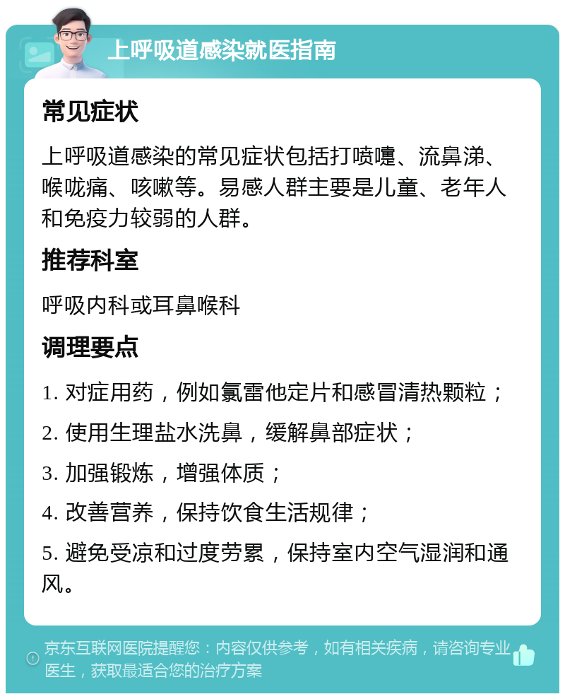 上呼吸道感染就医指南 常见症状 上呼吸道感染的常见症状包括打喷嚏、流鼻涕、喉咙痛、咳嗽等。易感人群主要是儿童、老年人和免疫力较弱的人群。 推荐科室 呼吸内科或耳鼻喉科 调理要点 1. 对症用药，例如氯雷他定片和感冒清热颗粒； 2. 使用生理盐水洗鼻，缓解鼻部症状； 3. 加强锻炼，增强体质； 4. 改善营养，保持饮食生活规律； 5. 避免受凉和过度劳累，保持室内空气湿润和通风。